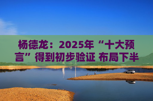 杨德龙：2025年“十大预言”得到初步验证 布局下半年投资机会