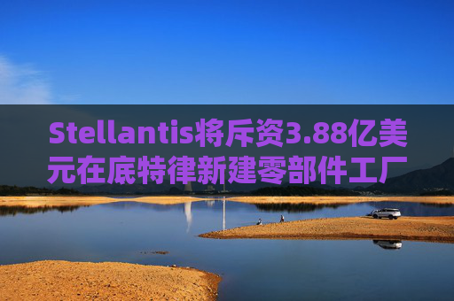 Stellantis将斥资3.88亿美元在底特律新建零部件工厂