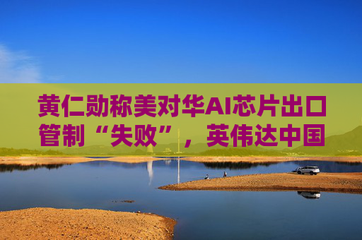 黄仁勋称美对华AI芯片出口管制“失败”，英伟达中国市场份额暴跌