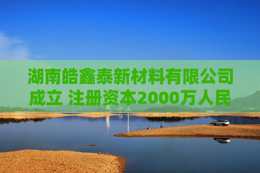 湖南皓鑫泰新材料有限公司成立 注册资本2000万人民币
