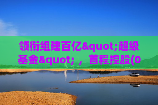 领衔组建百亿"超级基金" ，首程控股(0697.HK)彰显龙头实力