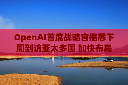 OpenAI首席战略官据悉下周到访亚太多国 加快布局AI基建版图  第1张