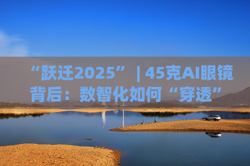 “跃迁2025” | 45克AI眼镜背后：数智化如何“穿透”绿色供应链？