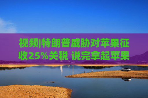 视频|特朗普威胁对苹果征收25%关税 说完拿起苹果手机挂议员电话