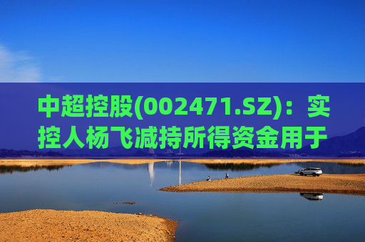 中超控股(002471.SZ)：实控人杨飞减持所得资金用于江苏精铸设备采购等