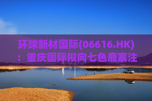 环球新材国际(06616.HK):重庆国际拟向七色鹿寨注资5亿元 第1张 环球新材国际(06616.HK):重庆国际拟向七色鹿寨注资5亿元 第1张