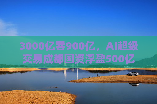 3000亿吞900亿，AI超级交易成都国资浮盈500亿