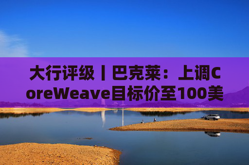 大行评级丨巴克莱：上调CoreWeave目标价至100美元 评级则降至“中性”