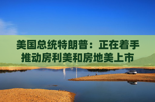 美国总统特朗普：正在着手推动房利美和房地美上市
