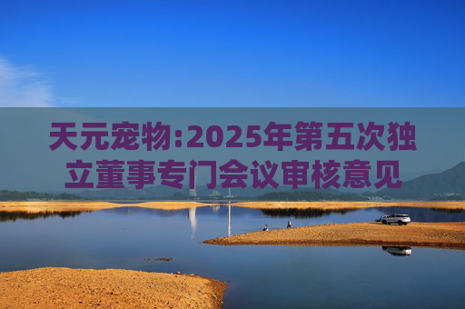 天元宠物:2025年第五次独立董事专门会议审核意见