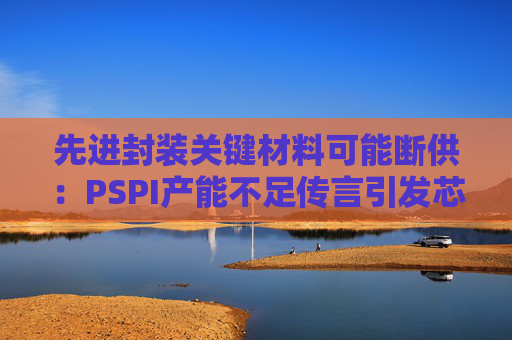 先进封装关键材料可能断供：PSPI产能不足传言引发芯片行业担忧！