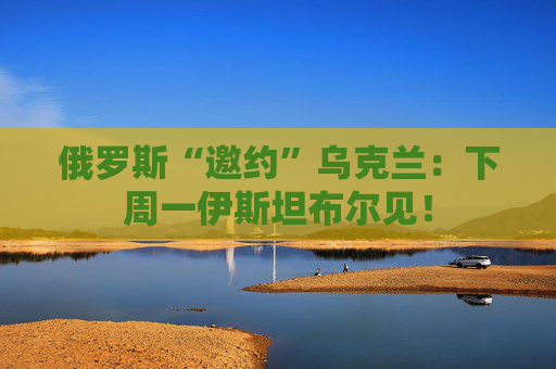 俄罗斯“邀约”乌克兰：下周一伊斯坦布尔见！