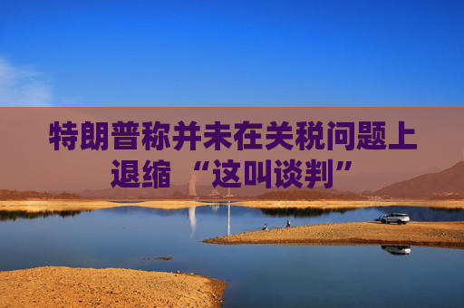 特朗普称并未在关税问题上退缩 “这叫谈判”  第1张