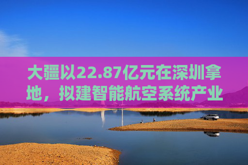 大疆以22.87亿元在深圳拿地，拟建智能航空系统产业全球总部