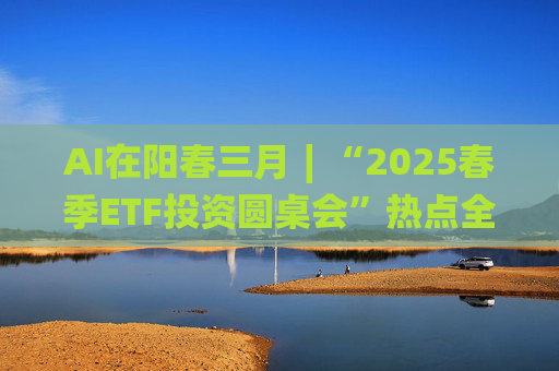 AI在阳春三月∣“2025春季ETF投资圆桌会”热点全解析