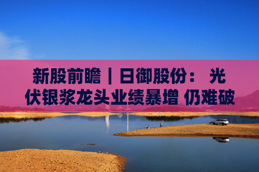 新股前瞻｜日御股份： 光伏银浆龙头业绩暴增 仍难破流动性困局？