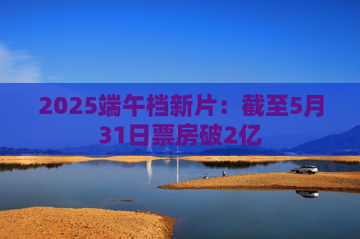 2025端午档新片：截至5月31日票房破2亿