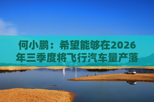 何小鹏：希望能够在2026年三季度将飞行汽车量产落地
