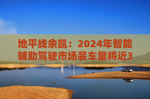 地平线余凯：2024年智能辅助驾驶市场装车量将近300万台，市场份额第一