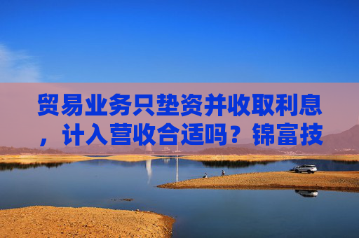 贸易业务只垫资并收取利息，计入营收合适吗？锦富技术立案调查结果来了