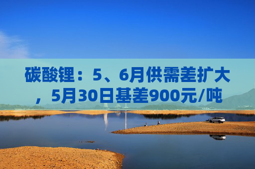 碳酸锂：5、6月供需差扩大，5月30日基差900元/吨