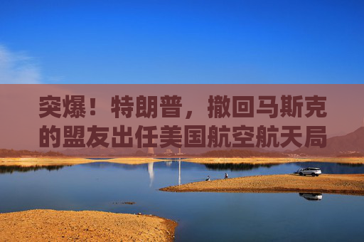 突爆！特朗普，撤回马斯克的盟友出任美国航空航天局局长提名！