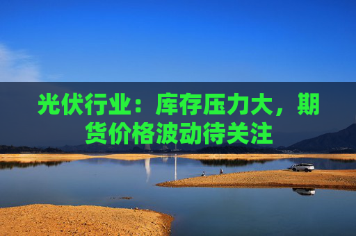 光伏行业：库存压力大，期货价格波动待关注