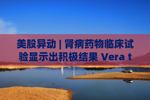 美股异动 | 肾病药物临床试验显示出积极结果 Vera therapeutics(VERA.US)飙涨60%