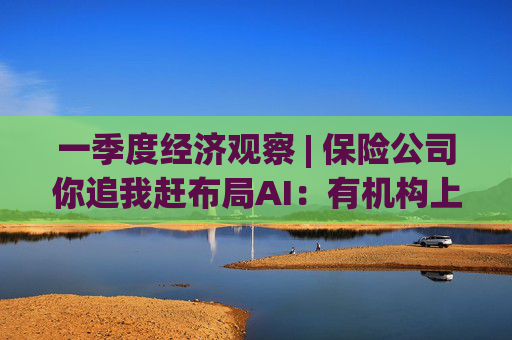 一季度经济观察 | 保险公司你追我赶布局AI：有机构上线3天生成30万行代码，效率提升8%