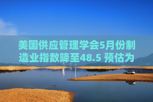 美国供应管理学会5月份制造业指数降至48.5 预估为49.5