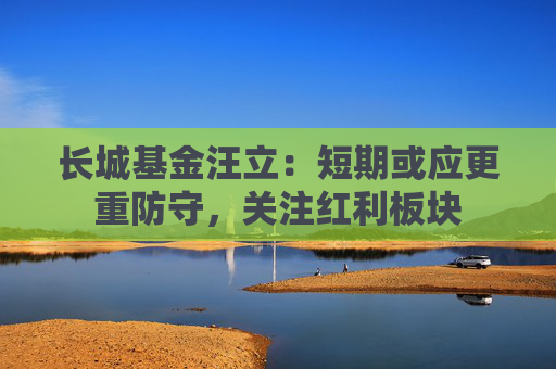 长城基金汪立：短期或应更重防守，关注红利板块
