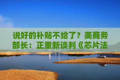 说好的补贴不给了?美商务部长:正重新谈判《芯片法案》补助金