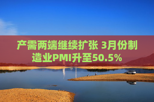 产需两端继续扩张 3月份制造业PMI升至50.5%