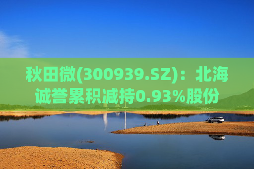 秋田微(300939.SZ)：北海诚誉累积减持0.93%股份
