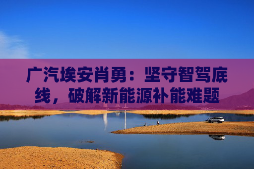 广汽埃安肖勇：坚守智驾底线，破解新能源补能难题