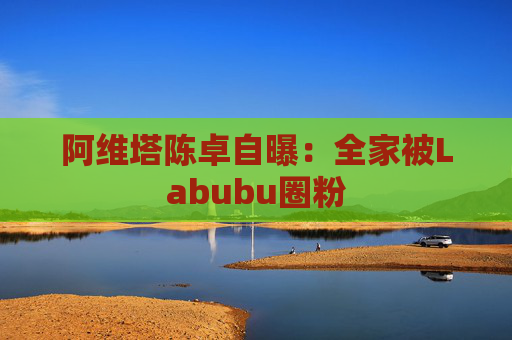 阿维塔陈卓自曝:全家被Labubu圈粉 第1张 阿维塔陈卓自曝:全家被Labubu圈粉 第1张