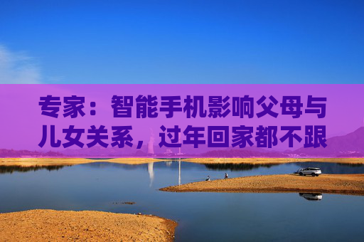 专家：智能手机影响父母与儿女关系，过年回家都不跟爹妈说话