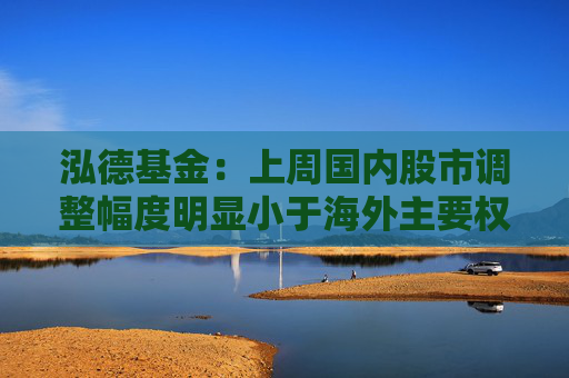 泓德基金：上周国内股市调整幅度明显小于海外主要权益指数