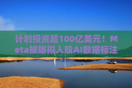 计划投资超100亿美元！Meta被曝拟入股AI数据标注公司